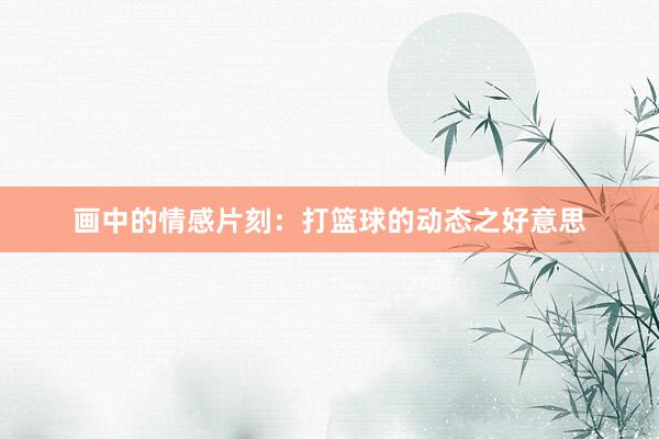 画中的情感片刻：打篮球的动态之好意思